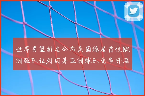世界男篮排名公布美国稳居首位欧洲强队位列前茅亚洲球队竞争升温
