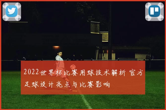 2022世界杯比赛用球技术解析 官方足球设计亮点与比赛影响