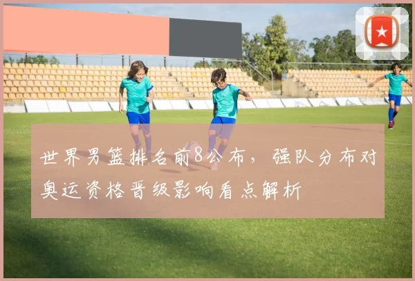 世界男篮排名前8公布，强队分布对奥运资格晋级影响看点解析