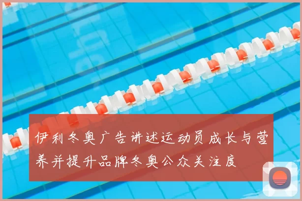 伊利冬奥广告讲述运动员成长与营养并提升品牌冬奥公众关注度