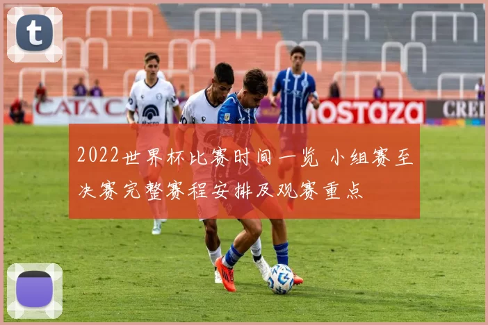 2022世界杯比赛时间一览 小组赛至决赛完整赛程安排及观赛重点