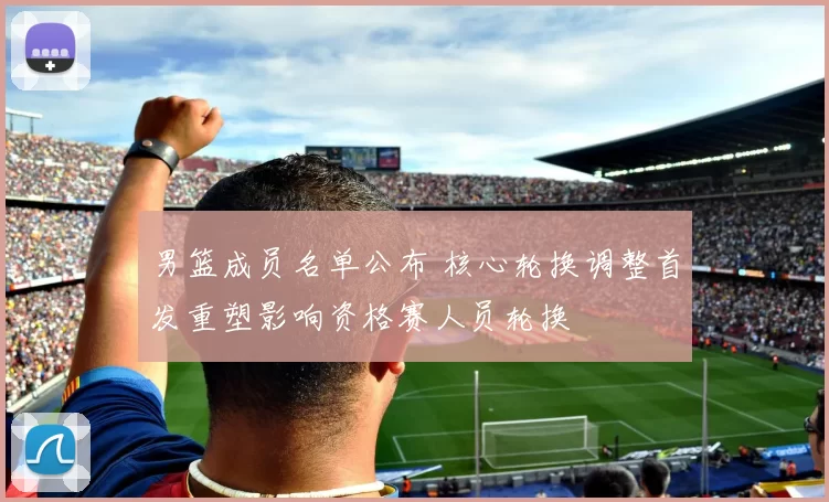 男篮成员名单公布 核心轮换调整首发重塑影响资格赛人员轮换