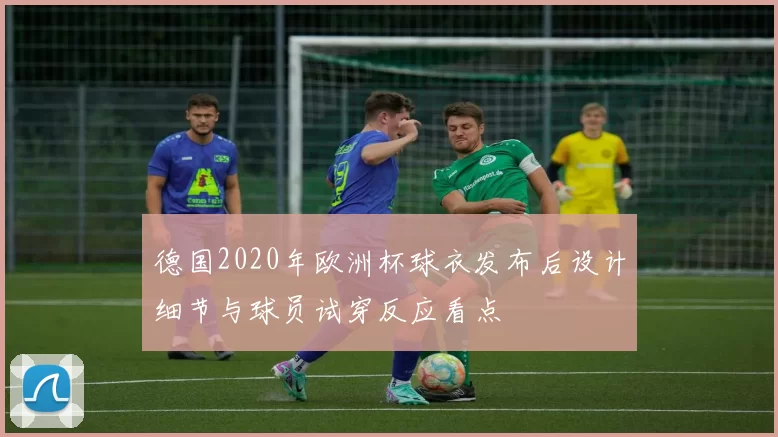 德国2020年欧洲杯球衣发布后设计细节与球员试穿反应看点