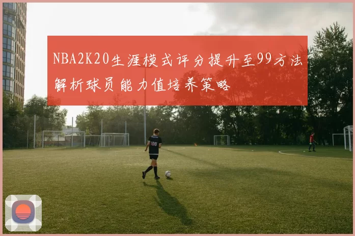 NBA2K20生涯模式评分提升至99方法解析球员能力值培养策略
