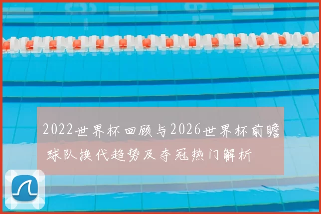 2022世界杯回顾与2026世界杯前瞻 球队换代趋势及夺冠热门解析