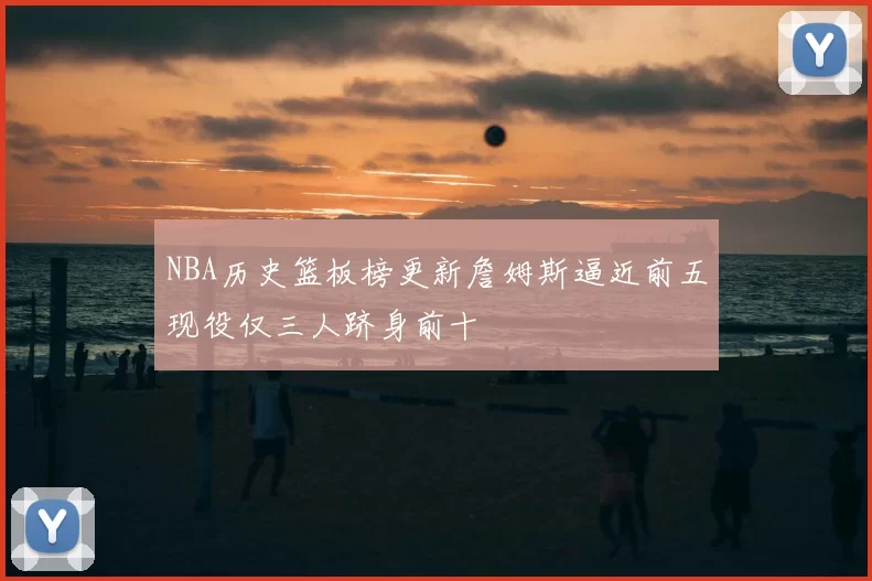 NBA历史篮板榜更新詹姆斯逼近前五现役仅三人跻身前十