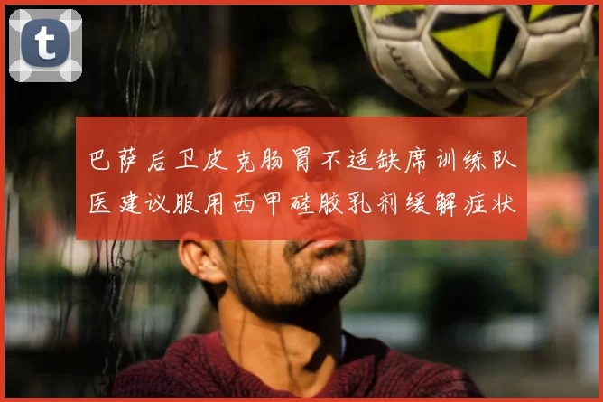 巴萨后卫皮克肠胃不适缺席训练队医建议服用西甲硅胶乳剂缓解症状