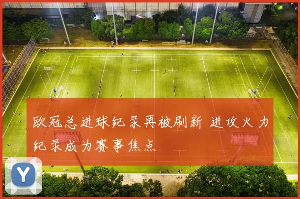 欧冠总进球纪录再被刷新 进攻火力纪录成为赛事焦点