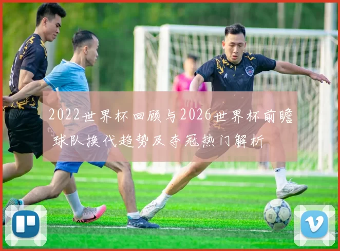 2022世界杯回顾与2026世界杯前瞻 球队换代趋势及夺冠热门解析
