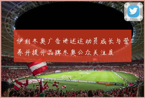 伊利冬奥广告讲述运动员成长与营养并提升品牌冬奥公众关注度