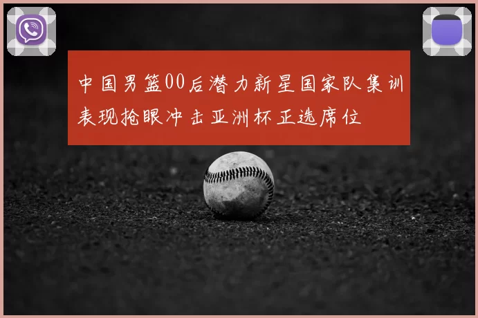 中国男篮00后潜力新星国家队集训表现抢眼冲击亚洲杯正选席位