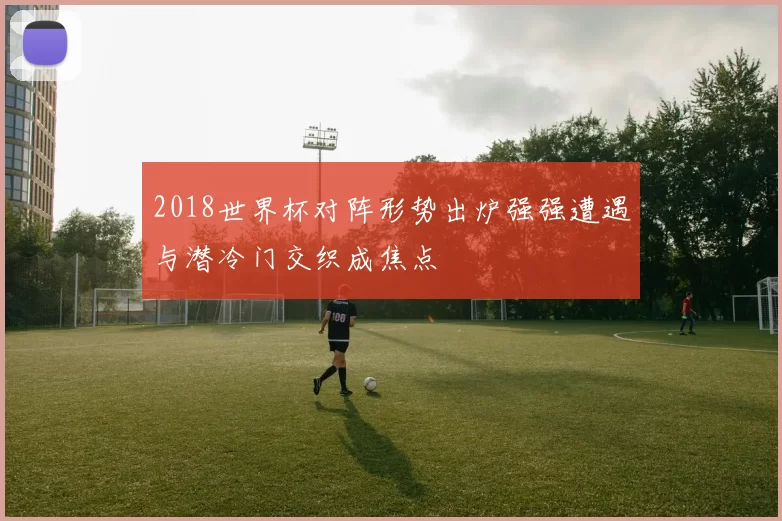 2018世界杯对阵形势出炉强强遭遇与潜冷门交织成焦点