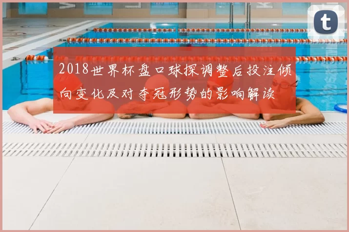 2018世界杯盘口球探调整后投注倾向变化及对夺冠形势的影响解读