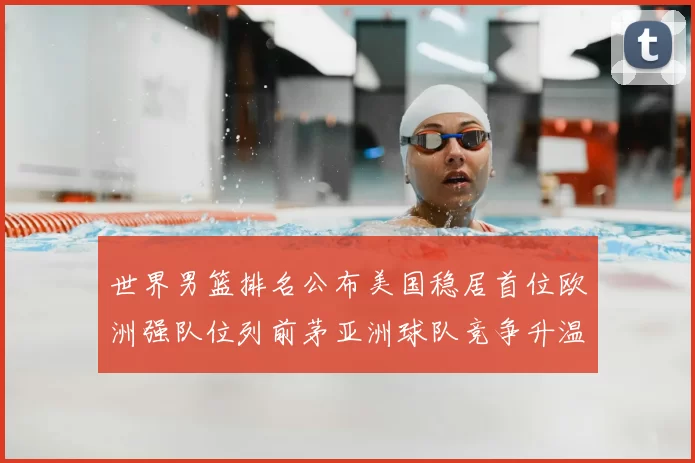 世界男篮排名公布美国稳居首位欧洲强队位列前茅亚洲球队竞争升温