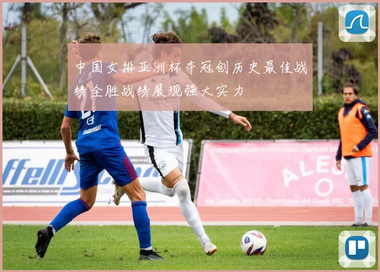 中国女排亚洲杯夺冠创历史最佳战绩全胜战绩展现强大实力