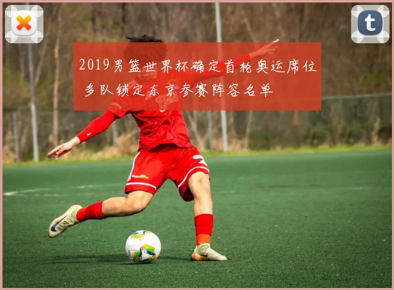 2019男篮世界杯确定首轮奥运席位 多队锁定东京参赛阵容名单