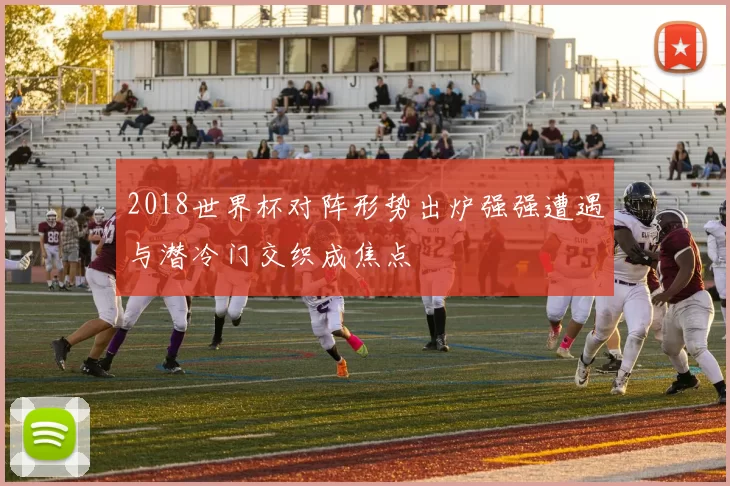 2018世界杯对阵形势出炉强强遭遇与潜冷门交织成焦点