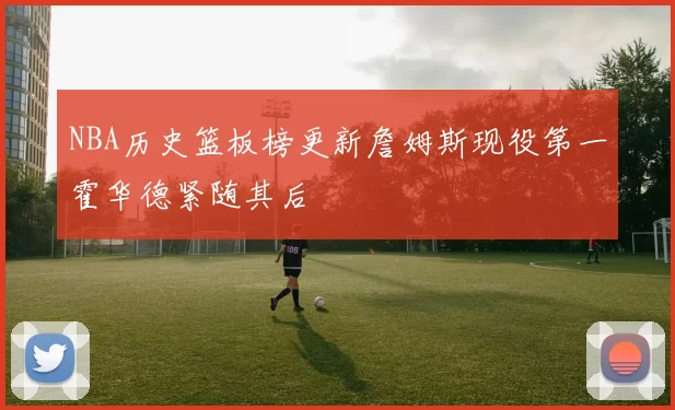 NBA历史篮板榜更新詹姆斯现役第一霍华德紧随其后